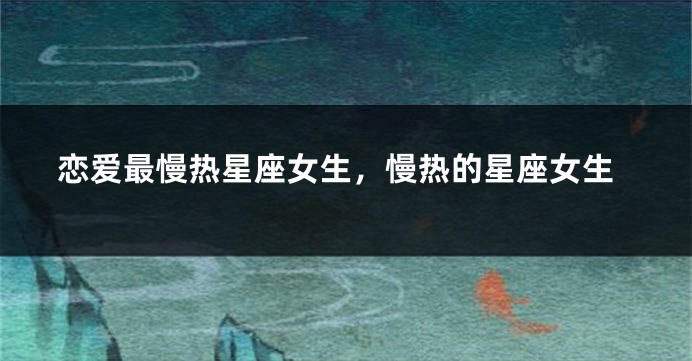 恋爱最慢热星座女生，慢热的星座女生
