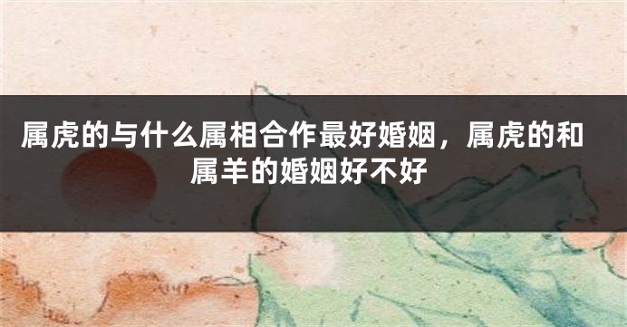 属虎的与什么属相合作最好婚姻，属虎的和属羊的婚姻好不好
