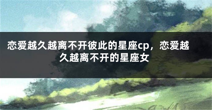 恋爱越久越离不开彼此的星座cp，恋爱越久越离不开的星座女
