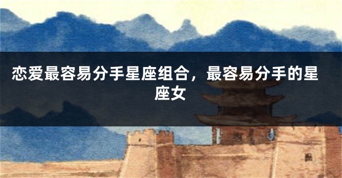 恋爱最容易分手星座组合，最容易分手的星座女