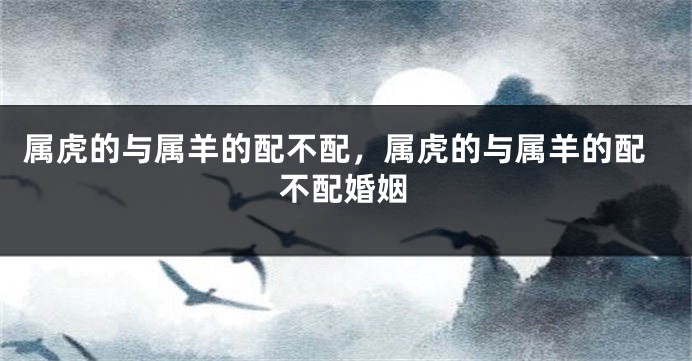 属虎的与属羊的配不配，属虎的与属羊的配不配婚姻