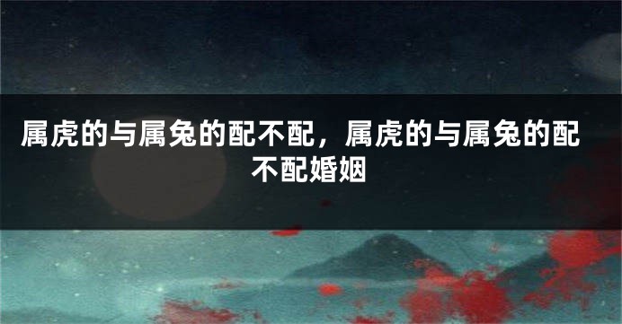 属虎的与属兔的配不配，属虎的与属兔的配不配婚姻