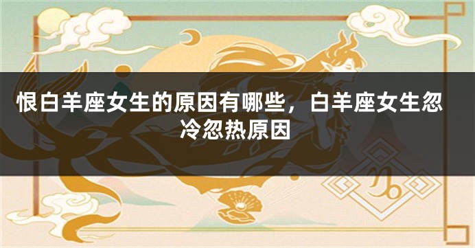 恨白羊座女生的原因有哪些，白羊座女生忽冷忽热原因