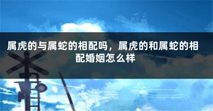 属虎的与属蛇的相配吗，属虎的和属蛇的相配婚姻怎么样