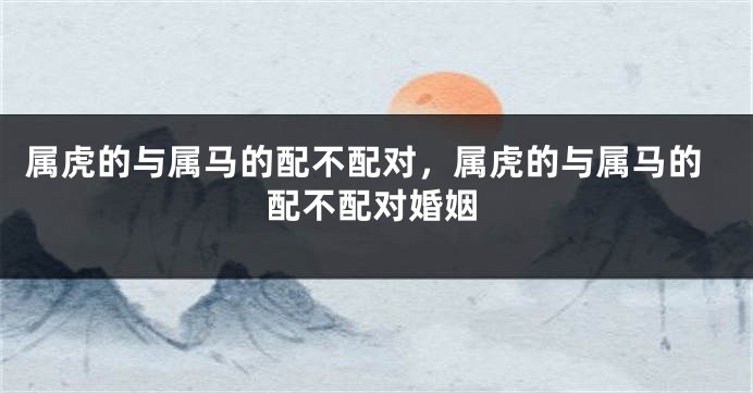 属虎的与属马的配不配对，属虎的与属马的配不配对婚姻