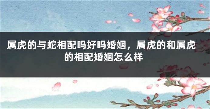 属虎的与蛇相配吗好吗婚姻，属虎的和属虎的相配婚姻怎么样