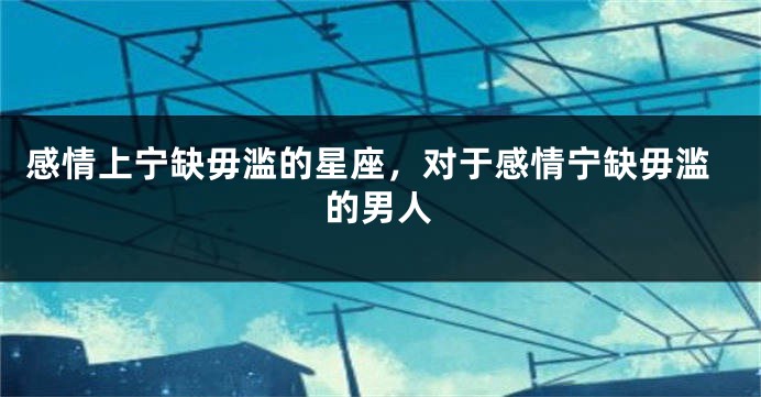 感情上宁缺毋滥的星座，对于感情宁缺毋滥的男人