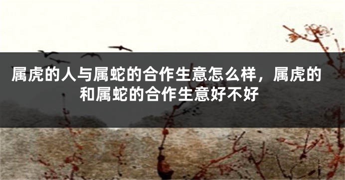 属虎的人与属蛇的合作生意怎么样，属虎的和属蛇的合作生意好不好