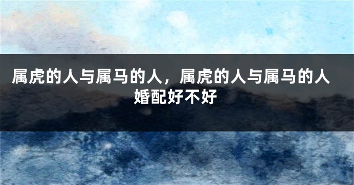 属虎的人与属马的人，属虎的人与属马的人婚配好不好