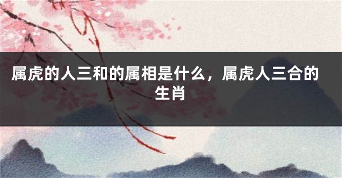 属虎的人三和的属相是什么，属虎人三合的生肖