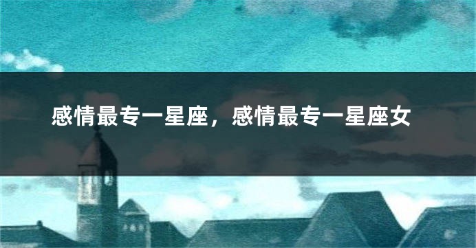 感情最专一星座，感情最专一星座女