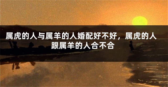属虎的人与属羊的人婚配好不好，属虎的人跟属羊的人合不合