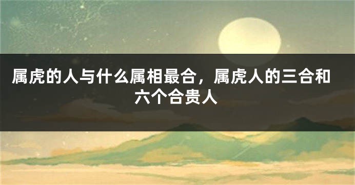 属虎的人与什么属相最合，属虎人的三合和六个合贵人