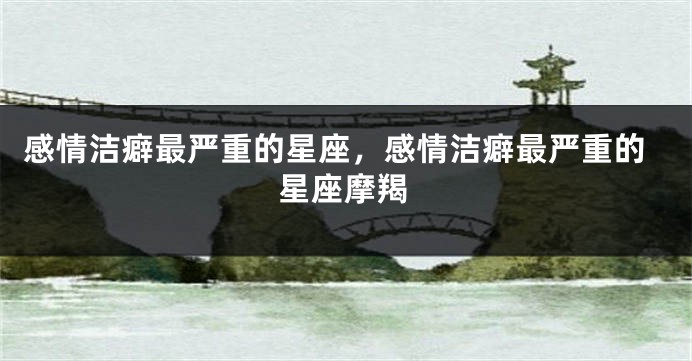 感情洁癖最严重的星座，感情洁癖最严重的星座摩羯