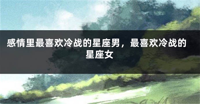 感情里最喜欢冷战的星座男，最喜欢冷战的星座女