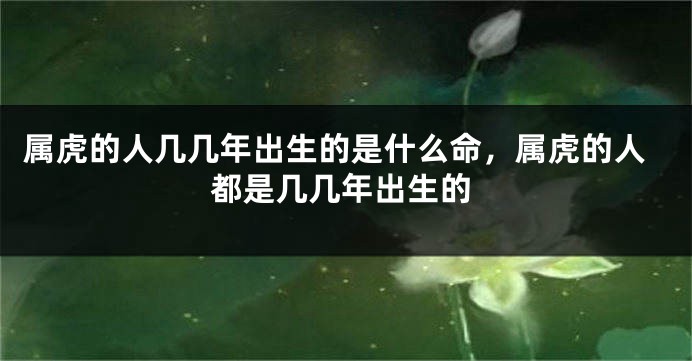 属虎的人几几年出生的是什么命，属虎的人都是几几年出生的