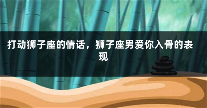 打动狮子座的情话，狮子座男爱你入骨的表现
