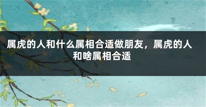 属虎的人和什么属相合适做朋友，属虎的人和啥属相合适