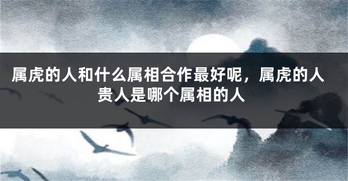 属虎的人和什么属相合作最好呢，属虎的人贵人是哪个属相的人