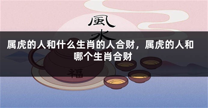 属虎的人和什么生肖的人合财，属虎的人和哪个生肖合财