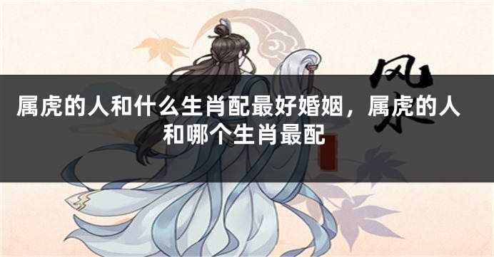 属虎的人和什么生肖配最好婚姻，属虎的人和哪个生肖最配