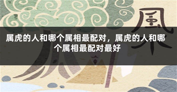 属虎的人和哪个属相最配对，属虎的人和哪个属相最配对最好