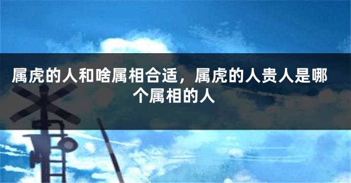 属虎的人和啥属相合适，属虎的人贵人是哪个属相的人