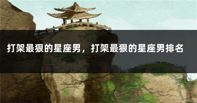 打架最狠的星座男，打架最狠的星座男排名