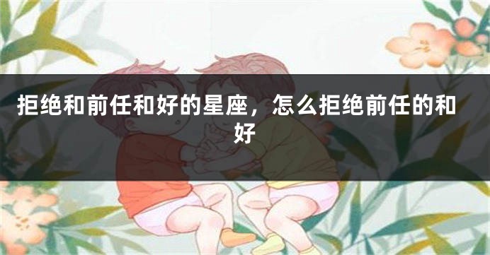 拒绝和前任和好的星座，怎么拒绝前任的和好
