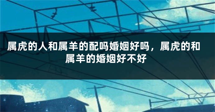 属虎的人和属羊的配吗婚姻好吗，属虎的和属羊的婚姻好不好