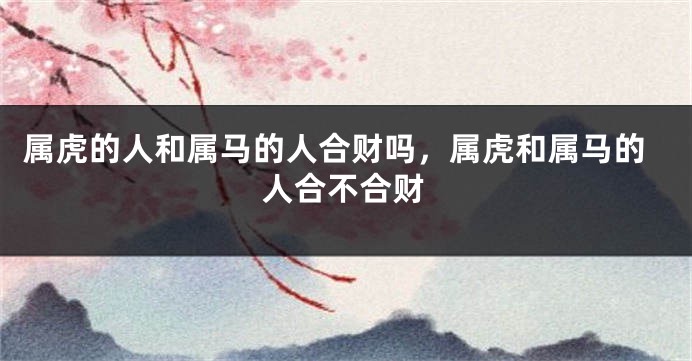 属虎的人和属马的人合财吗，属虎和属马的人合不合财