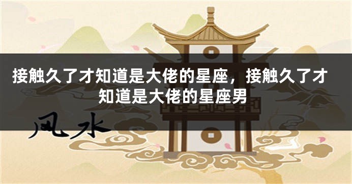 接触久了才知道是大佬的星座，接触久了才知道是大佬的星座男