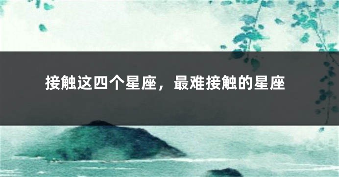接触这四个星座，最难接触的星座