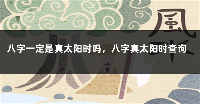 八字一定是真太阳时吗，八字真太阳时查询