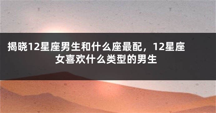 揭晓12星座男生和什么座最配，12星座女喜欢什么类型的男生