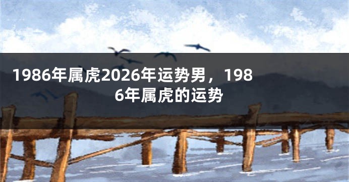 1986年属虎2026年运势男，1986年属虎的运势