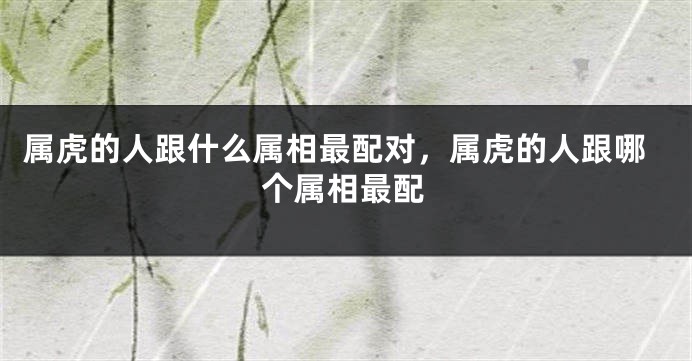 属虎的人跟什么属相最配对，属虎的人跟哪个属相最配