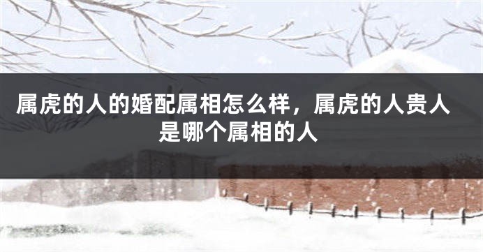 属虎的人的婚配属相怎么样，属虎的人贵人是哪个属相的人