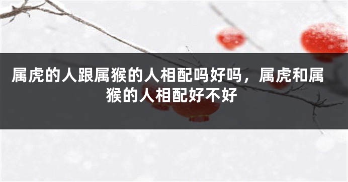属虎的人跟属猴的人相配吗好吗，属虎和属猴的人相配好不好
