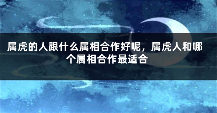 属虎的人跟什么属相合作好呢，属虎人和哪个属相合作最适合