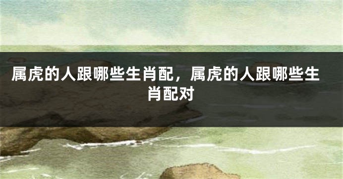 属虎的人跟哪些生肖配，属虎的人跟哪些生肖配对