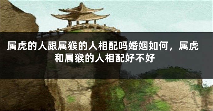 属虎的人跟属猴的人相配吗婚姻如何，属虎和属猴的人相配好不好