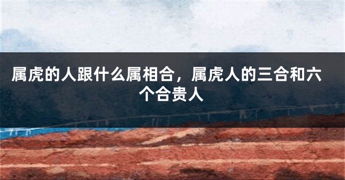 属虎的人跟什么属相合，属虎人的三合和六个合贵人