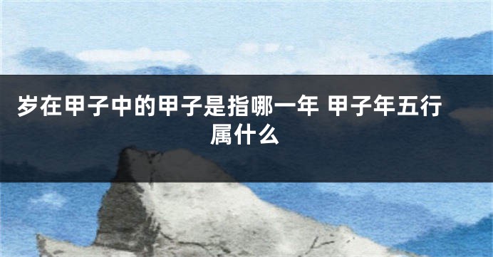 岁在甲子中的甲子是指哪一年 甲子年五行属什么