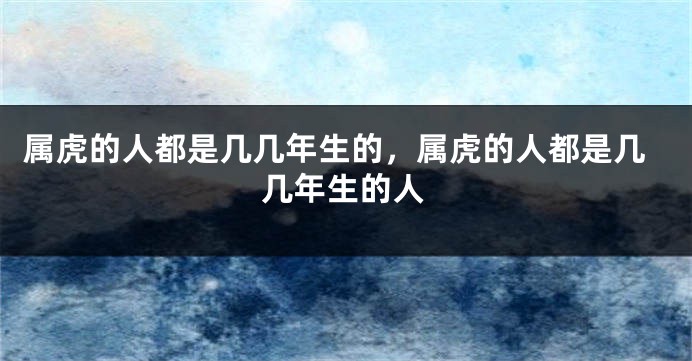 属虎的人都是几几年生的，属虎的人都是几几年生的人