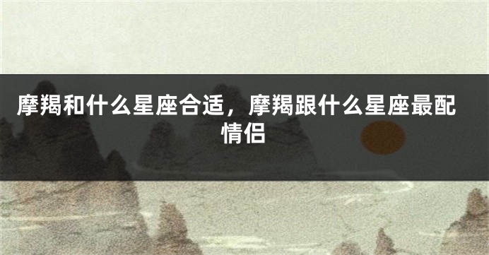 摩羯和什么星座合适，摩羯跟什么星座最配情侣