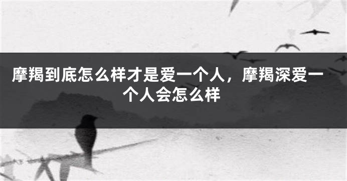 摩羯到底怎么样才是爱一个人，摩羯深爱一个人会怎么样