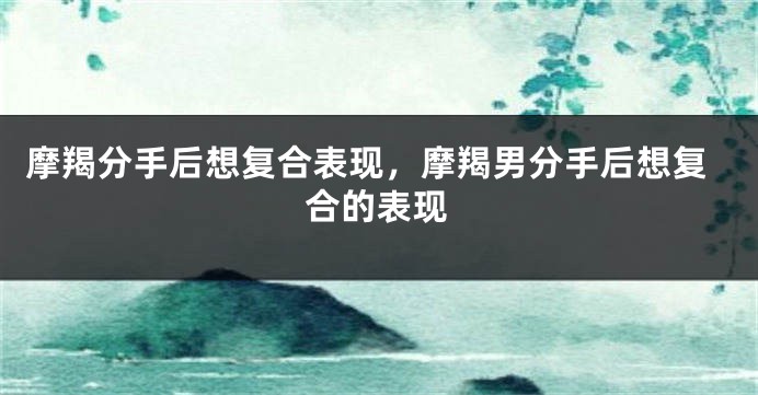 摩羯分手后想复合表现，摩羯男分手后想复合的表现