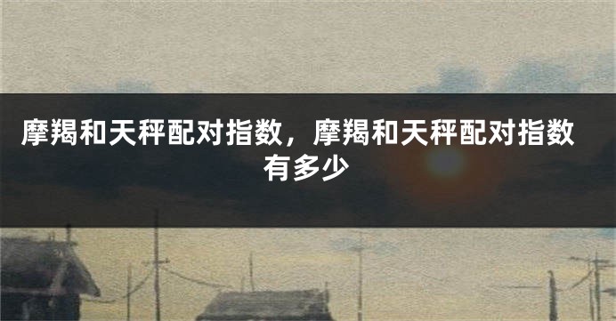 摩羯和天秤配对指数,摩羯和天秤配对指数有多少