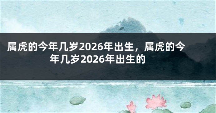 属虎的今年几岁2026年出生，属虎的今年几岁2026年出生的